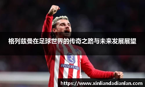 格列兹曼在足球世界的传奇之路与未来发展展望